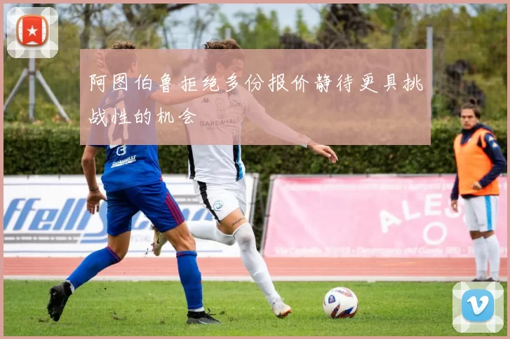 阿图伯鲁拒绝多份报价静待更具挑战性的机会