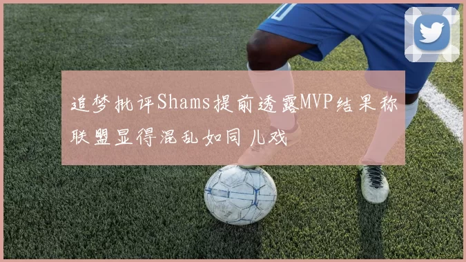 追梦批评Shams提前透露MVP结果称联盟显得混乱如同儿戏