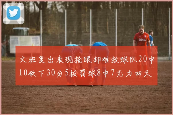 文班复出表现抢眼却难救球队20中10砍下30分5板罚球8中7无力回天