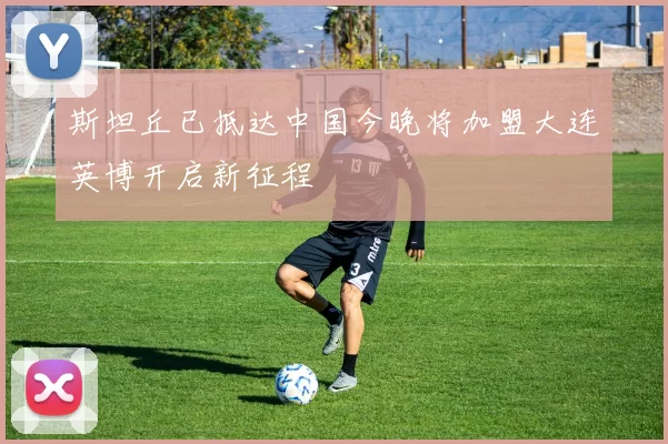 斯坦丘已抵达中国今晚将加盟大连英博开启新征程