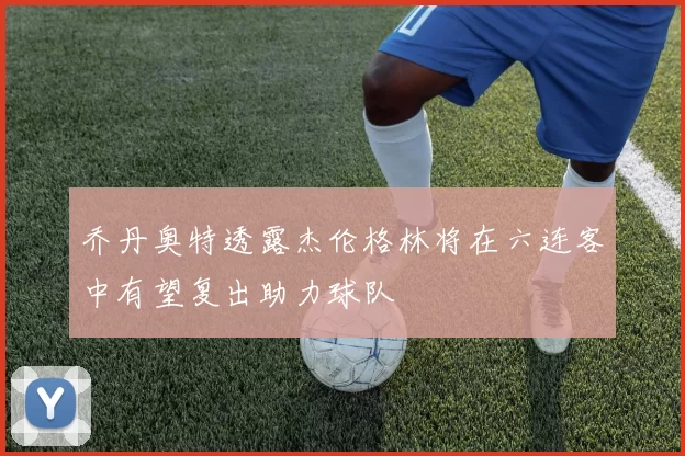 乔丹奥特透露杰伦格林将在六连客中有望复出助力球队