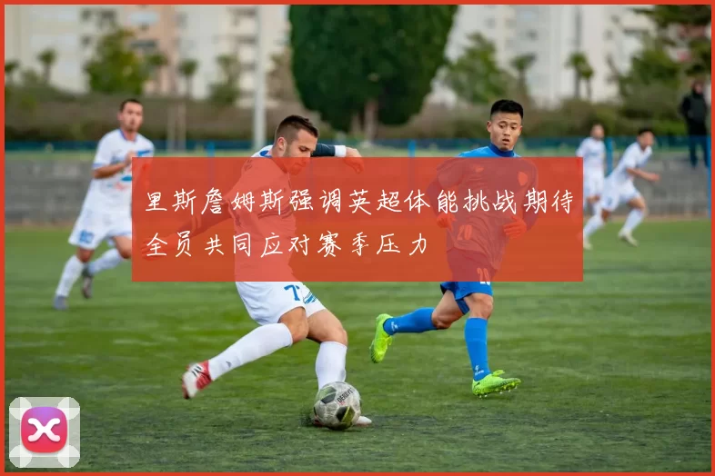 里斯詹姆斯强调英超体能挑战期待全员共同应对赛季压力