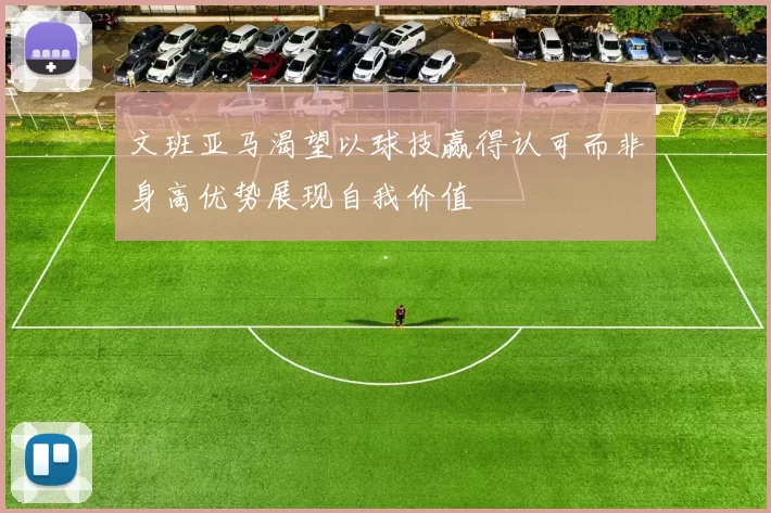 文班亚马渴望以球技赢得认可而非身高优势展现自我价值