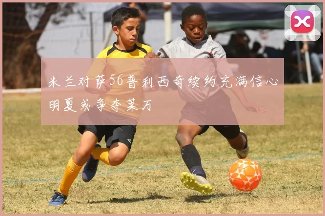 米兰对萨56普利西奇续约充满信心明夏或争夺莱万