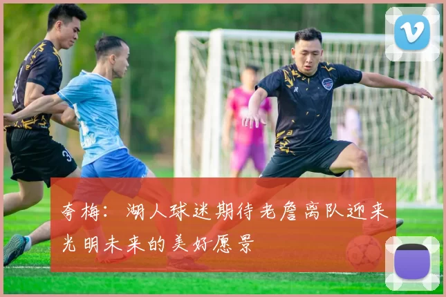 夸梅：湖人球迷期待老詹离队迎来光明未来的美好愿景