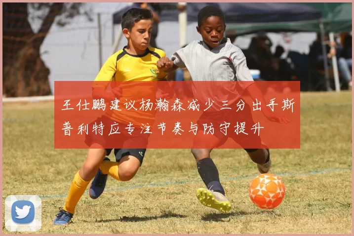 王仕鹏建议杨瀚森减少三分出手斯普利特应专注节奏与防守提升