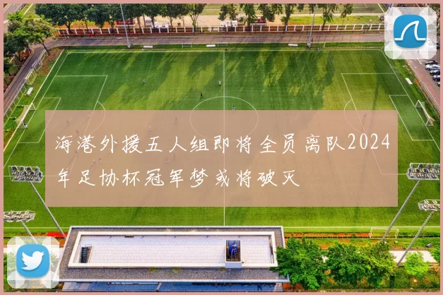 海港外援五人组即将全员离队2024年足协杯冠军梦或将破灭