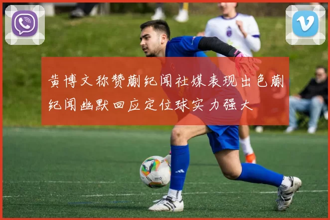 黄博文称赞蒯纪闻社媒表现出色蒯纪闻幽默回应定位球实力强大