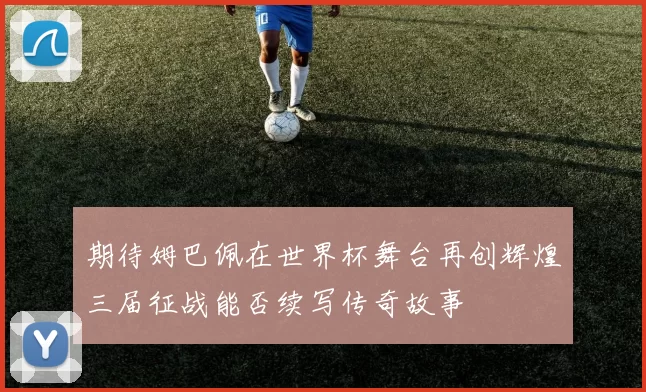 期待姆巴佩在世界杯舞台再创辉煌三届征战能否续写传奇故事